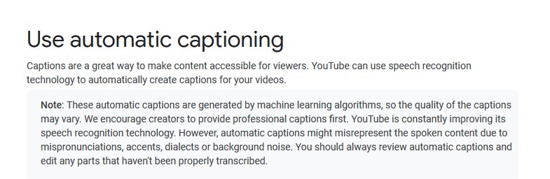 Google's advice about the YouTube automatic captioning: "These automatic captions are generated by machine learning algorithms, so the quality of the captions may vary. We encourage creators to provide professional captions first. YouTube is constantly improving its speech recognition technology. However, automatic captions might misrepresent the spoken content due to mispronunciations, accents, dialects or background noise. You should always review automatic captions and edit any parts that haven't been properly transcribed."